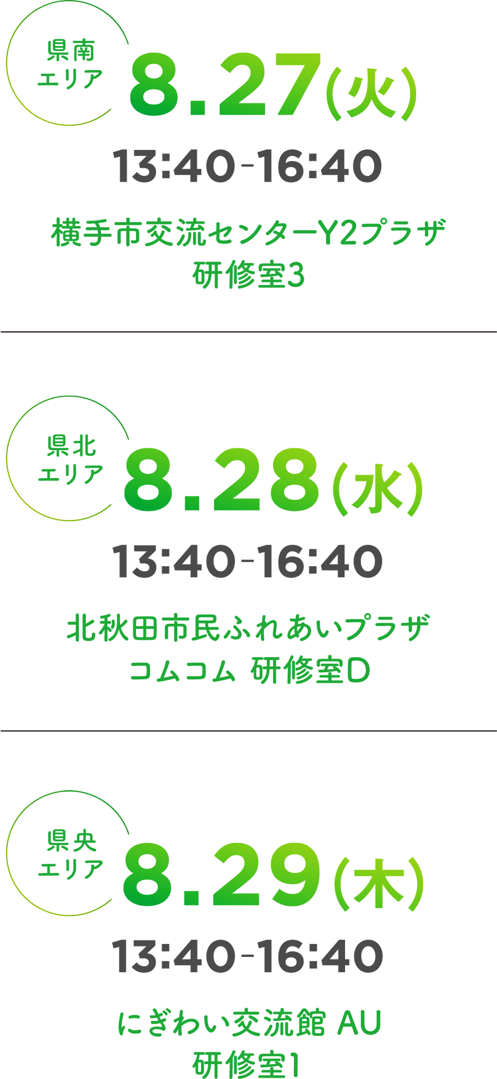 8.27(火)13:40-16:40 横手市交流センターY2プラザ 研修室3／8.28(水)13:40-16:40 北秋田市民ふれあいプラザコムコム 研修室D／8.29(木)13:40-16:40 にぎわい交流館 AU 研修室1